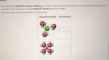 The compound cobalt(II) nitrate, Co(NO3)2 is soluble in water. Write the formulas for the ions that interact with water
as shown in the models when solid cobalt(II) nitrate dissolves in water:
(Do not include the stoichiometries in the formulas.)
Interaction Model Ion Formula
H
O
H