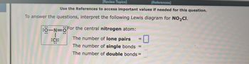 3
[Review Topics]
[References]
Use the References to access important values if needed for this question.
To answer the questions, interpret the following Lewis diagram for NO₂CI.
:0-N=0 For the central nitrogen atom:
:CI:
The number of lone pairs
The number of single bonds
The number of double bonds=
||
=