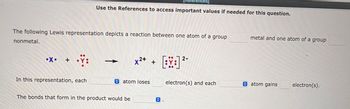 The following Lewis representation depicts a reaction between one atom of a group
nonmetal.
•X. +
•Ÿ:
Use the References to access important values if needed for this question.
In this representation, each
x²+ +
atom loses
The bonds that form in the product would be
2-
[BY:] ²
electron(s) and each
metal and one atom of a group
atom gains
electron(s).