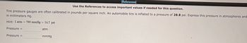 [References]
Use the References to access important values if needed for this question.
Tire pressure gauges are often calibrated in pounds per square inch. An automobile tire is inflated to a pressure of 28.8 psi. Express this pressure in atmospheres and
in millimeters Hg.
Hint: 1 atm = 760 mmHg = 14.7 psi
Pressure =
Pressure =
atm
mmHg