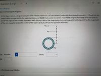 <>
-11
Question 5 of 25
View Policies
Current Attempt in Progress
In the figure below, a long circular pipe with outside radius R = 2.87 cm carries a (uniformly distributed) currenti = 13.3 mA into the
page. A wire runs parallel to the pipe at a distance of 3.0OR from center to center. Find the (a) magnitude and (b) direction (into or
out of the page) of the current in the wire such that the ratio of the magnitude of the net magnetic field at point P to the magnitude
of the net magnetic field at the center of the pipe is 1.60, but it has the opposite direction.
Wire O
P.
Pipe
(a) Number
Units
(b)
eTextbook and Media
Hint
!!
