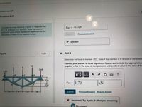 **Problem 6.39**

**Consider the truss shown in (Figure 1). Suppose that \( F_1 = 4 \, \text{kN} \) and \( F_2 = 5.5 \, \text{kN} \). After the truss is sectioned use a single equation of equilibrium for the calculation of each of the required forces.**

---

**Diagram Explanation:**

The diagram shows a truss with various members labeled from A to H. It has five vertical forces acting on it:

- A 2 kN force at point A.
- Two 4 kN forces labeled \( F_1 \) between points B and C.
- A 5.5 kN force labeled \( F_2 \) at point D.
- A 3 kN force at point E.

The truss is supported horizontally from points A to E, with horizontal distances of 5 m between each subsequent support (A-B, B-C, etc.).

Additionally, there are vertical measurements marked on the right side for the height of the truss, indicating 3 m and 2 m in different sections.

---

**Part B**

**Determine the force in member \( HC \). State if this member is in tension or compression.**

Express your answer to three significant figures and include the appropriate units. Use a negative value in the case of compression and positive value in the case of tension.

\[ F_{HC} = 1.70 \, \text{kN} \]

Status: Incorrect, try again; 3 attempts remaining.

---

This problem involves analyzing the forces on a truss, determining equilibrium, and calculating the forces within individual members.