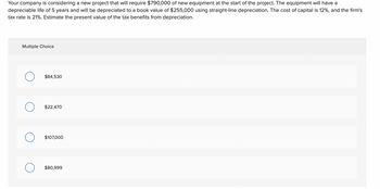 Your company is considering a new project that will require $790,000 of new equipment at the start of the project. The equipment will have a
depreciable life of 5 years and will be depreciated to a book value of $255,000 using straight-line depreciation. The cost of capital is 12%, and the firm's
tax rate is 21%. Estimate the present value of the tax benefits from depreciation.
Multiple Choice
O
$84,530
$22,470
$107,000
$80,999