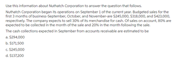 Use this information about Nuthatch Corporation to answer the question that follows.
Nuthatch Corporation began its operations on September 1 of the current year. Budgeted sales for the
first 3 months of business-September, October, and November-are $245,000, $318,000, and $423,000,
respectively. The company expects to sell 30% of its merchandise for cash. Of sales on account, 80% are
expected to be collected in the month of the sale and 20% in the month following the sale.
The cash collections expected in September from accounts receivable are estimated to be
a. $294,000
b. $171,500
c. $245,000
d. $137,200