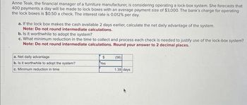 Anne Teak, the financial manager of a furniture manufacturer, is considering operating a lock-box system. She forecasts that
400 payments a day will be made to lock boxes with an average payment size of $3,000. The bank's charge for operating
the lock boxes is $0.50 a check. The interest rate is 0.012% per day.
a. If the lock box makes the cash available 2 days earlier, calculate the net daily advantage of the system.
Note: Do not round intermediate calculations.
b. Is it worthwhile to adopt the system?
c. What minimum reduction in the time to collect and process each check is needed to justify use of the lock-box system?
Note: Do not round intermediate calculations. Round your answer to 2 decimal places.
a. Net daily advantage
b. Is it worthwhile to adopt the system?
c. Minimum reduction in time
$
Yes
(56)
1.39 days