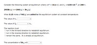 Consider the following system at equilibrium where AH° = 16.1 kJ, and K. = 6.50x103, at 298 K.
2NOBr(g) =2NO(g) + Br2(g)
When 0.15 moles of NO(g) are added to the equilibrium system at constant temperature:
The value of K.
The value of Qc.
V Kc.
The reaction must
O run in the forward direction to restablish equilibrium.
O run in the reverse direction to restablish equilibrium.
O remain the same. It is already at equilibrium.
The concentration of Br, will
