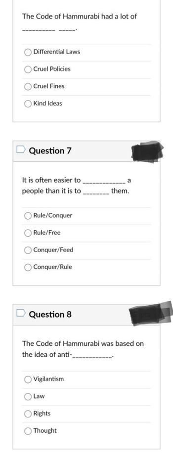 **The Code of Hammurabi Quiz**

**Question 6:**
The Code of Hammurabi had a lot of __________ ______.

   - Differential Laws
   - Cruel Policies
   - Cruel Fines
   - Kind Ideas

**Question 7:**
It is often easier to __________ a people than it is to __________ them.

   - Rule/Conquer
   - Rule/Free
   - Conquer/Feed
   - Conquer/Rule

**Question 8:**
The Code of Hammurabi was based on the idea of anti-__________.

   - Vigilantism
   - Law
   - Rights
   - Thought