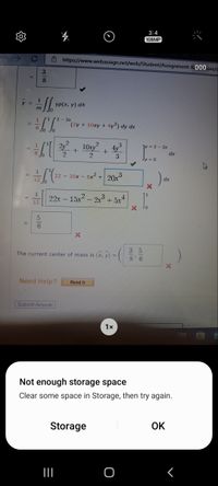 3:4
108MP
6 https://www.webassign.net/web/Student/Assignment-R000ses/
3.
8
y =
yP(x, y) dA
m
- 2x
(2y+ 10xy + 4y²) dy dx
102
4y3
=2-2x
2
3
dx
22-30x - 6x² + 20x3
22x- 15x2 - 2x3+5x4
3 5
The current center of mass is (x, y) =
8' 6
Need Help?
Read It
Submit Answer
1x
Not enough storage space
Clear some space in Storage, then try again.
Storage
OK
