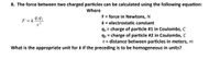 8. The force between two charged particles can be calculated using the following equation:
Where
F = force in Newtons, N
k = electrostatic constant
F = k
9,92
q1 = charge of particle #1 in Coulombs, C
q2 = charge of particle #2 in Coulombs, C
r= distance between particles in meters, m
What is the appropriate unit for k if the preceding is to be homogeneous in units?
