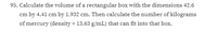 95. Calculate the volume of a rectangular box with the dimensions 42.6
cm by 4.41 cm by 1.932 cm. Then calculate the number of kilograms
of mercury (density = 13.63 g/mL) that can fit into that box.
%3D
