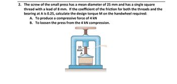 2. The screw of the small press has a mean diameter of 25 mm and has a single square
thread with a lead of 8 mm. If the coefficient of the friction for both the threads and the
bearing at A is 0.25, calculate the design torque M on the handwheel required:
A. To produce a compressive force of 4 kN
B. To loosen the press from the 4 kN compression.
25
mm
A