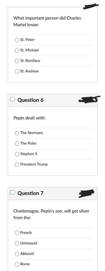 What important person did Charles
Martel know:
St. Peter
St. Michael
St. Boniface
St. Andrew
Question 6
Pepin dealt with:
The Normans
The Poles
Stephen II
President Trump
Question 7
Charlemagne, Pepin's son, will get silver
from the:
French
Ummayad
Abbasid
Rome