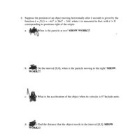 4. Suppose the position of an object moving horizontally after t seconds is given by the
function s = f(t) = -6t³ + 36t² – 54t, where s is measured in feet, with s > 0
corresponding to positions right of the origin.
а.
When is the particle at rest? SHOW WORK!!!
b. s On the interval [0,4], when is the particle moving to the right? SHOW
WORK!!!
с.
What is the acceleration of the object when its velocity is 0? Include units.
d.
Find the distance that the object travels in the interval [0,3]. SHOW
WÖRK!!!
