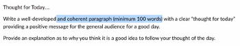 Thought for Today....
Write a well-developed and coherent paragraph (minimum 100 words) with a clear "thought for today"
providing a positive message for the general audience for a good day.
Provide an explanation as to why you think it is a good idea to follow your thought of the day.