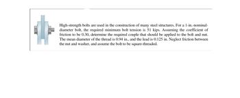 High-strength bolts are used in the construction of many steel structures. For a 1-in.-nominal-diameter bolt, the required minimum bolt tension is 51 kips. Assuming the coefficient of friction to be 0.30, determine the required couple that should be applied to the bolt and nut. The mean diameter of the thread is 0.94 in., and the lead is 0.125 in. Neglect friction between the nut and washer, and assume the bolt to be square-threaded.

The image includes a diagram of a bolt assembly displaying its major components: the bolt, a washer, and a nut. The bolt features a thread, visually represented with cross-sectional layers to indicate interactions between the components when the bolt is tightened.