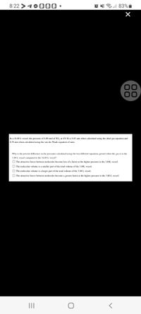 8:22 >10 000 •
83% i
00
In a 16.80 L vessel, the pressure of 4.00 mol of SO, at 453 K is 8.85 atm when calkulated using the ideal gas equation and
8.59 atm when calculated using the van der Waals equation of state.
Why is the percent difference in the pressures calculated using the two different equations greater when the gas is in the
3.80 L vessel compared to the 16.80L vessel?
O The attractive forces between molecules become less ofa factor at the hisher pressure in the 3,80L vessel.
O The molecular volume is a smaller part of the total volume of the 3.8OL vessel.
O The molecular volume is a larger part of the total volume of the 3.80L vessel.
O The attractive forces between molecules become a greater factor at the higher pressure in the 3.80 L vessel.
II
