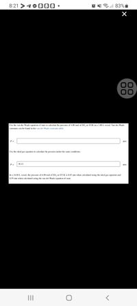 8:21 >4OB 00 •
83% i
00
Use the van der Waals equation of state to calculate the pressure of 4.00 mol of SO, at 453K in a 3.80 L vessel. Van der Waals
constants can be found in the van der Waals constants table.
Use the ideal gas equation to cakulate the pressure under the same conditions.
P =
39.15
atm
In a 16.80 L vessel, the pressure of 4.00 mol of SO, at 453 K is 8.85 atm when calculated using the ideal gas equation and
8.59 atm when calculated using the van der Waals equation of state.
II
