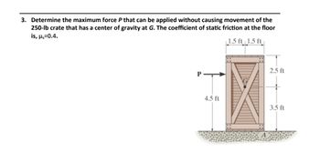 3. Determine the maximum force P that can be applied without causing movement of the
250-lb crate that has a center of gravity at G. The coefficient of static friction at the floor
is, μ,=0.4.
1.5 ft 1.5 ft
P
4.5 ft
2.5 ft
3.5 ft