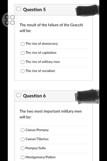 ОО
ОО
Question 5
The result of the failure of the Gracchi
will be:
The rise of democracy
The rise of capitalism
The rise of military men
The rise of socialism
Question 6
The two most important military men
will be:
Caesar/Pompey
Caesar/Tiberius
Pompey/Sulla
Montgomery/Patton