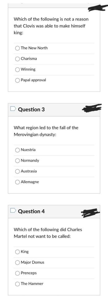 Which of the following is not a reason
that Clovis was able to make himself
king:
The New North
Charisma
Winning
Papal approval
Question 3
What region led to the fall of the
Merovingian dynasty:
Nuestria
O Normandy
Austrasia
Allemagne
Question 4
Which of the following did Charles
Martel not want to be called:
King
Major Domus
Prenceps
The Hammer