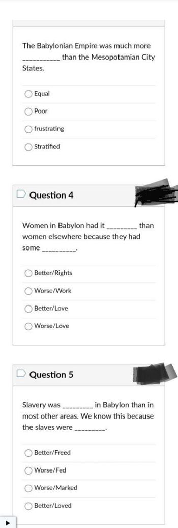 ### Quiz on Babylonian Empire and Society

#### Question 3

**The Babylonian Empire was much more _______ than the Mesopotamian City States.**

- Equal
- Poor
- Frustrating
- Stratified

---

#### Question 4

**Women in Babylon had it _______ than women elsewhere because they had some _______.**

- Better/Rights
- Worse/Work
- Better/Love
- Worse/Love

---

#### Question 5

**Slavery was _______ in Babylon than in most other areas. We know this because the slaves were _______.**

- Better/Freed
- Worse/Fed
- Worse/Marked
- Better/Loved