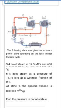 - Question Completion Status:
High-P
turbine
Low-P
turbine
Reheater
Boiler
-o
P = Ps = Prcheat
Pump
Condenser
The following data was given for a steam
power plant operating on the ideal reheat
Rankine cycle.
3-4: Inlet steam at 17.5 MPa and 600
6-1: inlet steam at a pressure of
11.16 kPa at a wetness fraction of
0.1.
At state 1, the specific volume is
0.00101 m3
3/kg
Find the pressure in bar at state 4.
