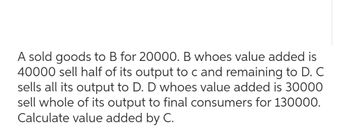 A sold goods to B for 20000. B whoes value added is
40000 sell half of its output to c and remaining to D. C
sells all its output to D. D whoes value added is 30000
sell whole of its output to final consumers for 130000.
Calculate value added by C.