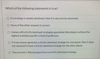 Which of the following statements is true?
O If a strategy is weakly dominant, then it is also strictly dominant.
O None of the other answers is correct.
O Games with strictly dominant strategies guarantee that players achieve the
highest available payoffs in Nash Equilibrium.
OIf a two-player game has a strictly dominant strategy for one player, then it does
not necessarily have a strictly dominant strategy for the other player.
O The prisoners' dilemma game has no strictly dominant strategy.