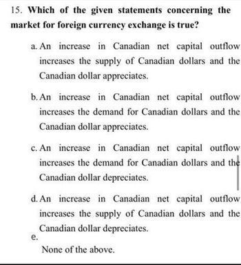 15. Which of the given statements concerning the
market for foreign currency exchange is true?
a. An increase in Canadian net capital outflow
increases the supply of Canadian dollars and the
Canadian dollar appreciates.
b. An increase in Canadian net capital outflow
increases the demand for Canadian dollars and the
Canadian dollar appreciates.
c. An increase in Canadian net capital outflow
increases the demand for Canadian dollars and the
Canadian dollar depreciates.
d. An increase in Canadian net capital outflow
increases the supply of Canadian dollars and the
Canadian dollar depreciates.
e.
None of the above.