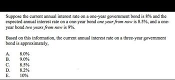 Suppose the current annual interest rate on a one-year government bond is 8% and the
expected annual interest rate on a one-year bond one year from now is 8.5%, and a one-
year bond two years from now is 9%.
Based on this information, the current annual interest rate on a three-year government
bond is approximately,
A. 8.0%
B. 9.0%
8.5%
D. 8.2%
10%
ABCDE
C.
E.