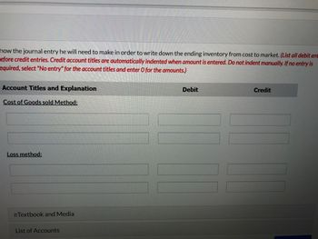 how the journal entry he will need to make in order to write down the ending inventory from cost to market. (List all debit ent
efore credit entries. Credit account titles are automatically indented when amount is entered. Do not indent manually. If no entry is
equired, select "No entry" for the account titles and enter O for the amounts.)
Account Titles and Explanation
Cost of Goods sold Method:
Loss method:
eTextbook and Media
List of Accounts
Debit
Credit