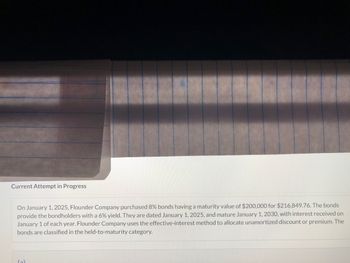 Current Attempt in Progress
On January 1, 2025, Flounder Company purchased 8% bonds having a maturity value of $200,000 for $216,849.76. The bonds
provide the bondholders with a 6% yield. They are dated January 1, 2025, and mature January 1, 2030, with interest received on
January 1 of each year. Flounder Company uses the effective-interest method to allocate unamortized discount or premium. The
bonds are classified in the held-to-maturity category.
(2)