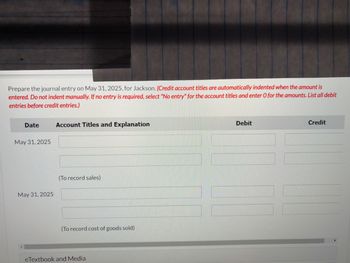 Prepare the journal entry on May 31, 2025, for Jackson. (Credit account titles are automatically indented when the amount is
entered. Do not indent manually. If no entry is required, select "No entry" for the account titles and enter O for the amounts. List all debit
entries before credit entries.)
Date
May 31, 2025
May 31, 2025
Account Titles and Explanation
(To record sales)
(To record cost of goods sold)
eTextbook and Media
Debit
Credit