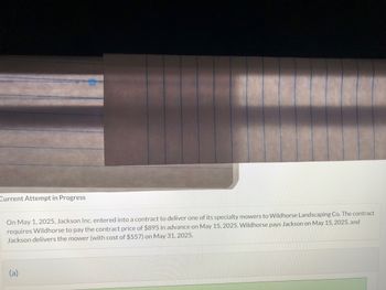 Current Attempt in Progress
On May 1, 2025, Jackson Inc. entered into a contract to deliver one of its specialty mowers to Wildhorse Landscaping Co. The contract
requires Wildhorse to pay the contract price of $895 in advance on May 15, 2025. Wildhorse pays Jackson on May 15, 2025, and
Jackson delivers the mower (with cost of $557) on May 31, 2025.
(a)