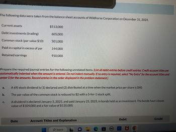 The following data were taken from the balance sheet accounts of Wildhorse Corporation on December 31, 2024.
Current assets
Debt investments (trading)
Common stock (par value $10)
Paid-in capital in excess of par
Retained earnings
a.
b.
C.
$513,000
605,000
Prepare the required journal entries for the following unrelated items. (List all debit entries before credit entries. Credit account titles are
automatically indented when the amount is entered. Do not indent manually. If no entry is required, select "No Entry" for the account titles and
enter O for the amounts. Record entries in the order displayed in the problem statement.)
501,000
Date
144,000
910,000
A 6% stock dividend is (1) declared and (2) distributed at a time when the market price per share is $40.
The par value of the common stock is reduced to $2 with a 5-for-1 stock split.
A dividend is declared January 5, 2025, and paid January 25, 2025, in bonds held as an investment. The bonds have a book
value of $104,000 and a fair value of $135,000.
Account Titles and Explanation
O Search
1
DOLL
Debit
C
D
6
Credit