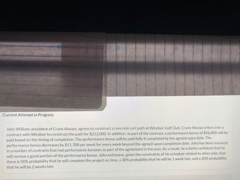 Current Attempt in Progress
John William, president of Crane Always, agrees to construct a concrete cart path at Windsor Golf Club. Crane Always enters into a
contract with Windsor to construct the path for $212,000. In addition, as part of the contract, a performance bonus of $46,800 will be
paid based on the timing of completion. The performance bonus will be paid fully if completed by the agreed-upon date. The
performance bonus decreases by $11,700 per week for every week beyond the agreed-upon completion date. John has been involved
in a number of contracts that had performance bonuses as part of the agreement in the past. As a result, he is fairly confident that he
will receive a good portion of the performance bonus. John estimates, given the constraints of his schedule related to other jobs, that
there is 50% probability that he will complete the project on time, a 30% probability that he will be 1 week late, and a 20% probability
that he will be 2 weeks late.