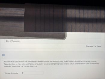 (b)
List of Accounts
Assume that John William has reviewed his work schedule and decided that it makes sense to complete this project on time.
Assuming that he now believes that the probability for completing the project on time is 93% and otherwise it will be finished 1
week late, determine the transaction price.
Transaction price
Attempts: 2 of 3 used
$