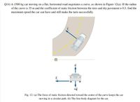 Q14) A 1500 kg car moving on a flat, horizontal road negotiates a curve, as shown in Figure 12(a). If the radius
of the curve is 35 m and the coefficient of static friction between the tires and dry pavement is 0.5, find the
maximum speed the car can have and still make the turn successfully.
mg
Fig. 12: (a) The force of static friction directed toward the center of the curve keeps the car
moving in a circular path. (b) The free-body diagram for the car.
