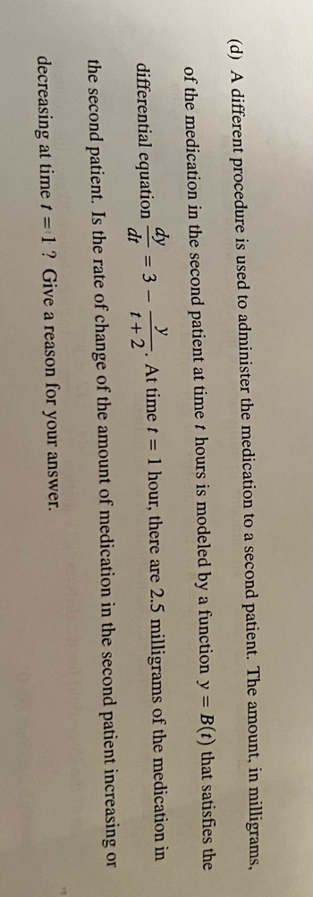 (d) A different procedure is used to administer the medication to a second patient. The amount, in milligrams,
of the medication in the second patient at time t hours is modeled by a function y = B(t) that satisfies the
At time t = 1 hour, there are 2.5 milligrams of the medication in
y
dy
differential equation = 3
dt
t+2
the second patient. Is the rate of change of the amount of medication in the second patient increasing or
decreasing at time t = 1? Give a reason for your answer.