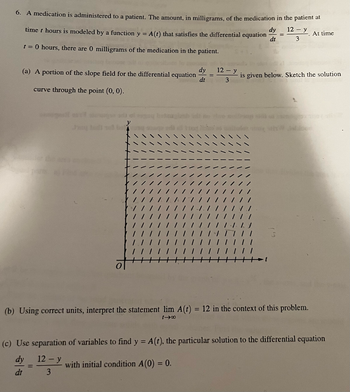 6. A medication is administered to a patient. The amount, in milligrams, of the medication in the patient at
dy 12- y
time t hours is modeled by a function y = A (t) that satisfies the differential equation
dt
3
t = 0 hours, there are 0 milligrams of the medication in the patient.
(a) A portion of the slope field for the differential equation
curve through the point (0, 0).
ga
y
1 1/
dy
dt
=
with initial condition A(0) = 0.
12- y
3
| | || | || | || | ||
=
is given below. Sketch the solution
(b) Using correct units, interpret the statement lim A(t) = 12 in the context of this problem.
tI8
At time
(c) Use separation of variables to find y = A (t), the particular solution to the differential equation
dy
12- y
dt
3