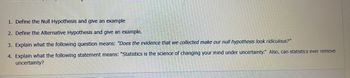 1. Define the Null Hypothesis and give an example
2. Define the Alternative Hypothesis and give an example.
3. Explain what the following question means: "Does the evidence that we collected make our null hypothesis look ridiculous?"
4. Explain what the following statement means: "Statistics is the science of changing your mind under uncertainty." Also, can statistics ever remove
uncertainty?