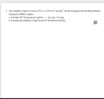 7. The solubility of AgCl in water at 25°C is 1.274 x 10³ mol dm³. On the assumption that the Debye-Hückel
limiting law (DHLL) applies.
a. Calculate AG for the process AgCl(s) → Ag (aq) +Cr (aq).
b. Calculate the solubility of AgCl in an 0.01 M solution of K₂SO4.