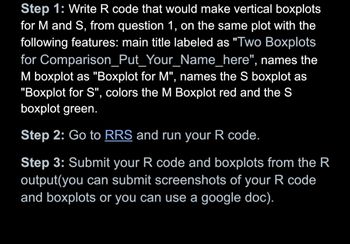 Step 1: Write R code that would make vertical boxplots
for M and S, from question 1, on the same plot with the
following features: main title labeled as "Two Boxplots
for Comparison_Put_Your_Name_here", names the
M boxplot as "Boxplot for M", names the S boxplot as
"Boxplot for S", colors the M Boxplot red and the S
boxplot green.
Step 2: Go to RRS and run your R code.
Step 3: Submit your R code and boxplots from the R
output(you can submit screenshots of your R code
and boxplots or you can use a google doc).