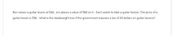 Ron values a guitar lesson at $60, Jon places a value of $80 on it. Each wants to take a guitar lession. The price of a
guitar lesson is $50. What is the deadweight loss if the government imposes a tax of 25 dollars on guitar lessons?