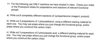 11. For the following use ONLY reactions we have studied in class. Check your notes
or the Powerpoint slides for preparations and reactions of relevant functional
groups.
a) Write out 6 completely different reactions of cyclopentanone (reagent, product).
b) Write out 3 preparations of 1-phenylethanol, using a different starting material for
each one. You may use preps where you just change the functional group, and/or
preps where you construct the carbon chain.
c) Write out 3 preparations of 2-phenylacetic acid, a different starting material for each
one. You may use preps where you just change the functional group, and/or preps
where you construct the carbon chain.