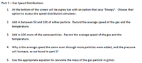 Part 3- Gas Speed Distributions
1. At the bottom of the screen will be a grey bar with an option that says "Energy". Choose that
option to access the speed distribution simulator.
2. Add in between 50 and 100 of either particle. Record the average speed of the gas and the
temperature.
3. Add in 100 more of the same particles. Record the average speed of the gas and the
temperature.
4. Why is the average speed the same even through more particles were added, and the pressure
will increase, as we found in part 1?
5. Use the appropriate equation to calculate the mass of the gas particle in g/mol.
