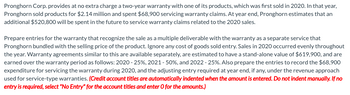 Pronghorn Corp. provides at no extra charge a two-year warranty with one of its products, which was first sold in 2020. In that year,
Pronghorn sold products for $2.14 million and spent $68,900 servicing warranty claims. At year end, Pronghorn estimates that an
additional $520,800 will be spent in the future to service warranty claims related to the 2020 sales.
Prepare entries for the warranty that recognize the sale as a multiple deliverable with the warranty as a separate service that
Pronghorn bundled with the selling price of the product. Ignore any cost of goods sold entry. Sales in 2020 occurred evenly throughout
the year. Warranty agreements similar to this are available separately, are estimated to have a stand-alone value of $619,900, and are
earned over the warranty period as follows: 2020-25%, 2021-50%, and 2022-25%. Also prepare the entries to record the $68,900
expenditure for servicing the warranty during 2020, and the adjusting entry required at year end, if any, under the revenue approach
used for service-type warranties. (Credit account titles are automatically indented when the amount is entered. Do not indent manually. If no
entry is required, select "No Entry" for the account titles and enter o for the amounts.)