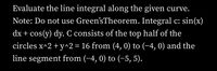 Evaluate the line integral along the given curve.
Note: Do not use Green'sTheorem. Integral c: sin(x)
dx + cos(y) dy. C consists of the top half of the
circles x^2 + y^2= 16 from (4, 0) to (-4, 0) and the
line segment from (-4, 0) to (-5, 5).
