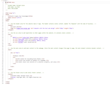 25
26
27
28
29
32
48
49
50
51
22222222222222 4 4 4 4 4 & 5 S
23
24
1
2
<!--
3
4
5
<> css.html>...
k!DOCTYPE html>
Student Name: Michael Colon
File Name: css.html
Date: 09/15/2024
6
-->
7
8
<html lang="en">
9
<head>
10
11
<title>CH 3 Apply Your Knowledge</title>
<meta charset="utf-8">
12
</head>
13
<body>
14
15
16
17
18
19
20
21
</p>
<!-- Use the header area for the website name or logo. The header contains static content. Update "My Template" with the name of business. -->
<header>
<h1>Learn CSS</h1>
<img src="images/web-design.jpg" alt="computer with the text web design" width="450px" height="326px">
</header>
<!-- Use the nav area to add hyperlinks to other pages within the website. It contains static content. -->
<nav>
<p>
</nav>
&#9632;<a href="index.html">Home</a>&nbsp; &#9632; &nbsp;
<a href="html.html">Learn HTML</a>a&nbsp; &#9632; &nbsp;
<a href="css.html">Learn CSS</a>&nbsp; &#9632; &nbsp;
<a href="js.html">Learn JavaScript</a>
30
31
<!-- Use the main area to add main content to the webpage. Since the main content changes from page to page, the main element contains dynamic content. -->
<main>
33
34
35
36
37
38
39
40
41
<div id="html">
<h3>Basic CSS</h3>
<ul>
<li>CSS stands for Cascading Style Sheets.</li>
<li>A style rule formats an element on a webpage. </li>
<li>A basic style rule consists of a selector, property, and value.</li>
</ul>
42
43
</div>
44
45
</main>
46
47
52
<!-- Use the footer area to add static footer content. -->
<footer>
<p>Student Name: Michael Colon </p>
<p>&copy; Copyright 2021. All Rights Reserved.</p>
</footer>
53 </body>
54 </html>