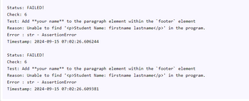 Status: FAILED!
Check: 6
Test: Add **your name** to the paragraph element within the footer element
Reason: Unable to find '<p>Student Name: firstname lastname</p>' in the program.
Error str AssertionError
-
Timestamp: 2024-09-15 07:02:26.606244
Status: FAILED!
Check: 6
Test: Add **your name** to the paragraph element within the footer element
Reason: Unable to find '<p>Student Name: firstname lastname</p>' in the program.
Error str AssertionError
-
Timestamp: 2024-09-15 07:02:26.609381